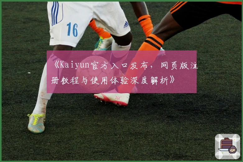 《Kaiyun官方入口发布，网页版注册教程与使用体验深度解析》