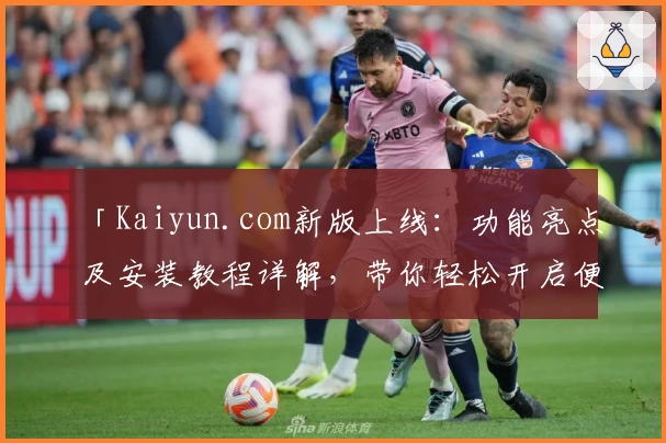 「Kaiyun.com新版上线：功能亮点及安装教程详解，带你轻松开启便捷体验」
