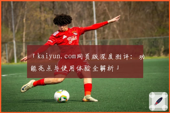 「kaiyun.com网页版深度测评：功能亮点与使用体验全解析」