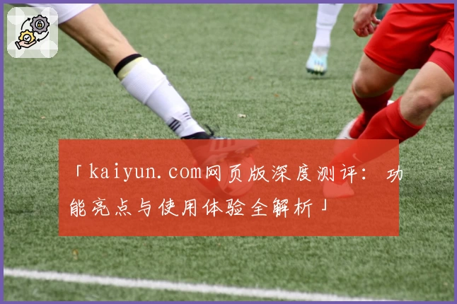 「kaiyun.com网页版深度测评：功能亮点与使用体验全解析」