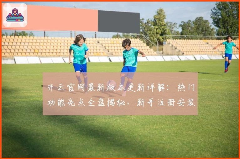 开云官网最新版本更新详解：热门功能亮点全盘揭秘，新手注册安装教程一览