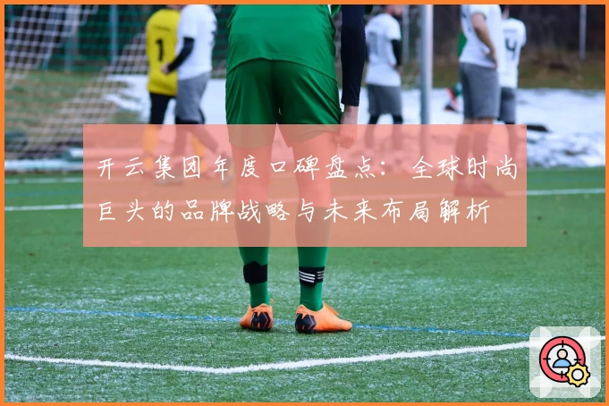 开云集团年度口碑盘点：全球时尚巨头的品牌战略与未来布局解析