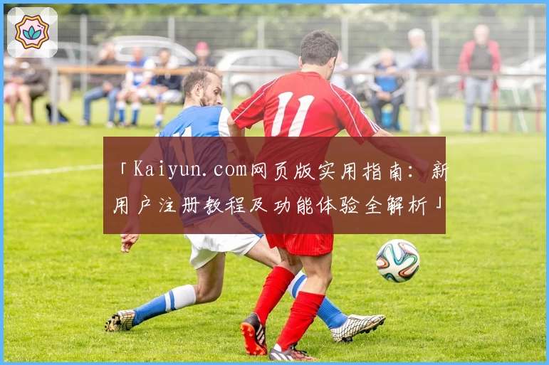 「Kaiyun.com网页版实用指南：新用户注册教程及功能体验全解析」