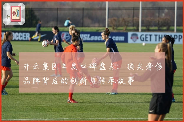 开云集团年度口碑盘点：顶尖奢侈品牌背后的创新与传承故事