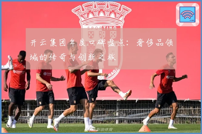 开云集团年度口碑盘点：奢侈品领域的传奇与创新之旅