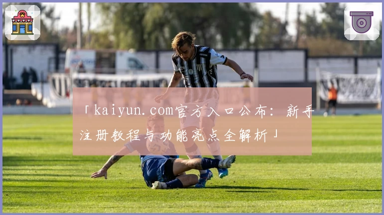 「kaiyun.com官方入口公布：新手注册教程与功能亮点全解析」